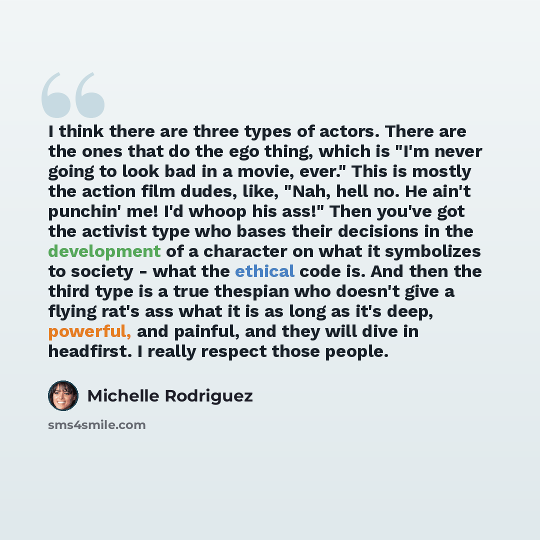 “I think there are three types of actors. There are the ones that do the ego thing, which is "I'm never going to look bad in a movie, ever." This is mostly the action film dudes, like, "Nah, hell no. He ain't punchin' me! I'd whoop his ass!" Then you've got the activist type who bases their…” quote by Michelle Rodriguez