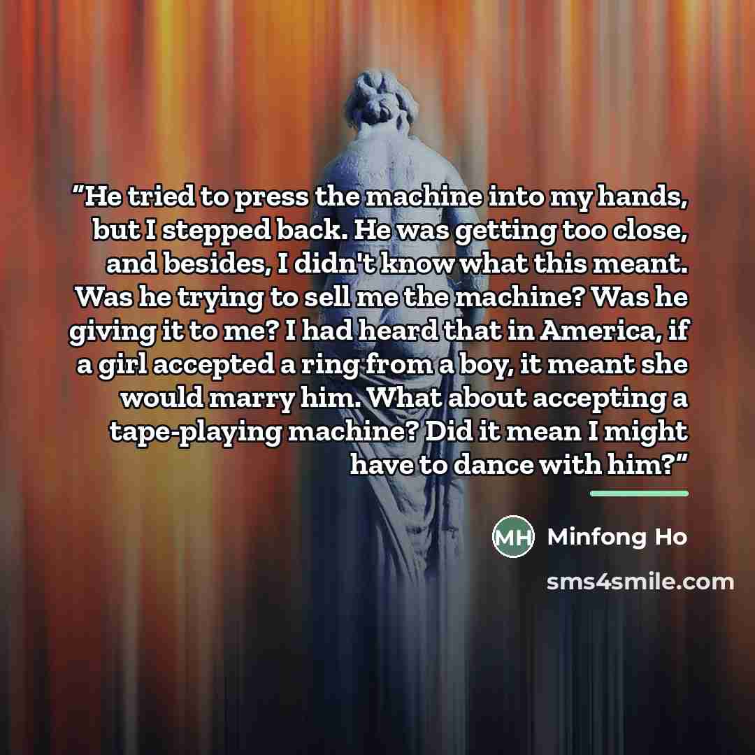 “He tried to press the machine into my hands, but I stepped back. He was getting too close, and besides, I didn't know what this meant. Was he trying to sell me the machine? Was he giving it to me? I had heard that in America, if a girl accepted a ring from a boy, it meant she would marry him. What…” quote by Minfong Ho