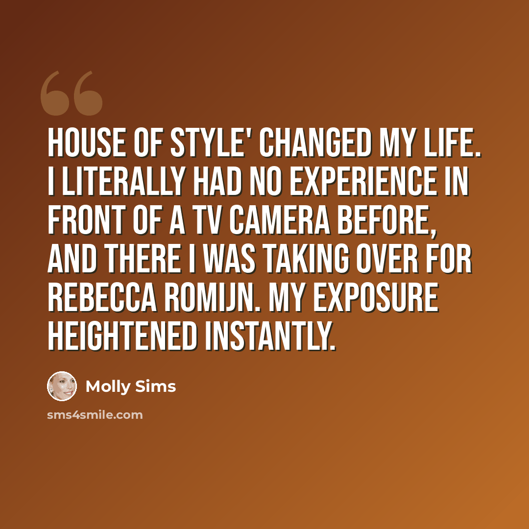 “House of Style' changed my life. I literally had no experience in front of a TV camera before, and there I was taking over for Rebecca Romijn. My exposure heightened instantly.” quote by Molly Sims