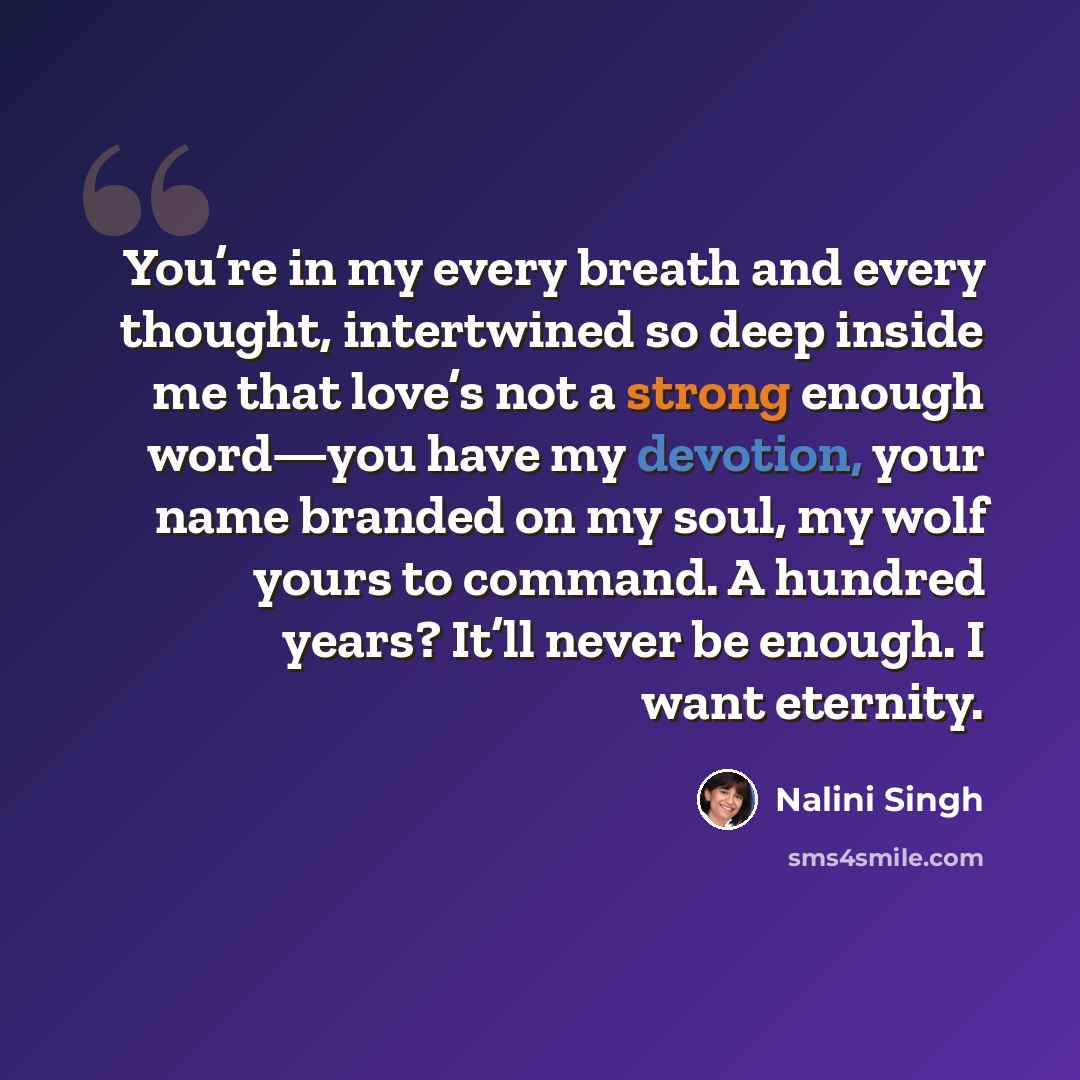 “You’re in my every breath and every thought, intertwined so deep inside me that love’s not a strong enough word—you have my devotion, your name branded on my soul, my wolf yours to command. A hundred years? It’ll never be enough. I want eternity.” quote by Nalini Singh
