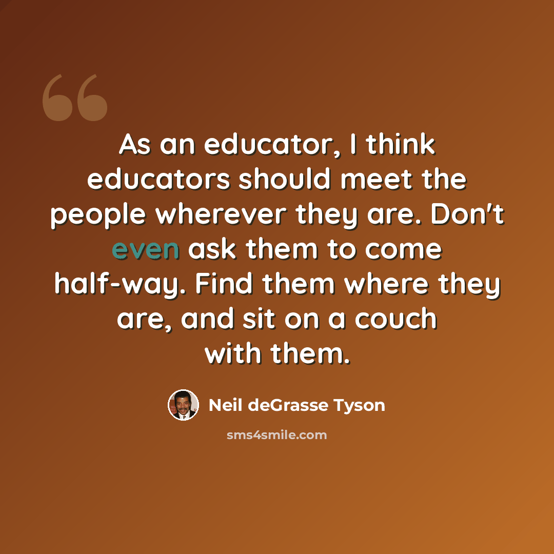 “As an educator, I think educators should meet the people wherever they are. Don't even ask them to come half-way. Find them where they are, and sit on a couch with them.” quote by Neil deGrasse Tyson