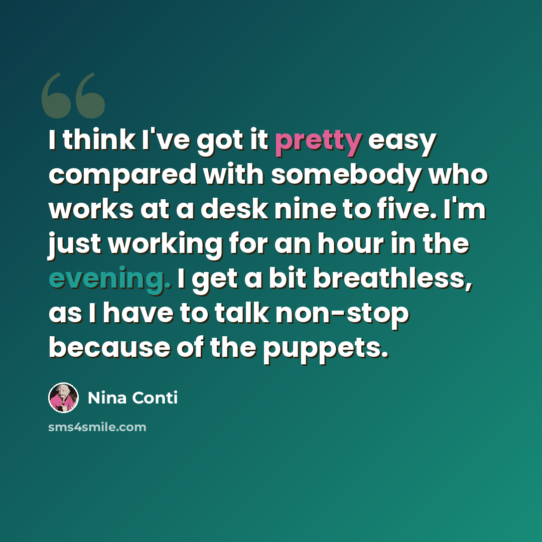 “I think I've got it pretty easy compared with somebody who works at a desk nine to five. I'm just working for an hour in the evening. I get a bit breathless, as I have to talk non-stop because of the puppets.” quote by Nina Conti
