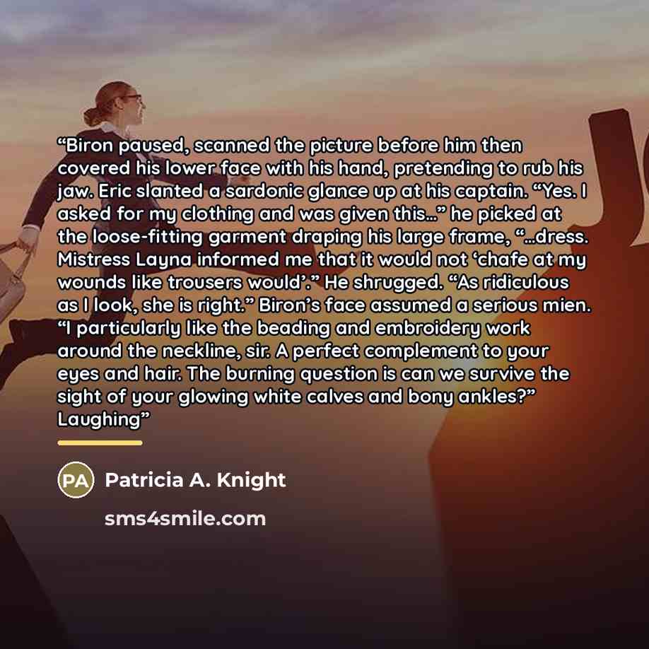 “Biron paused, scanned the picture before him then covered his lower face with his hand, pretending to rub his jaw. Eric slanted a sardonic glance up at his captain. “Yes. I asked for my clothing and was given this…” he picked at the loose-fitting garment draping his large frame, “…dress. Mistress…” quote by Patricia A. Knight