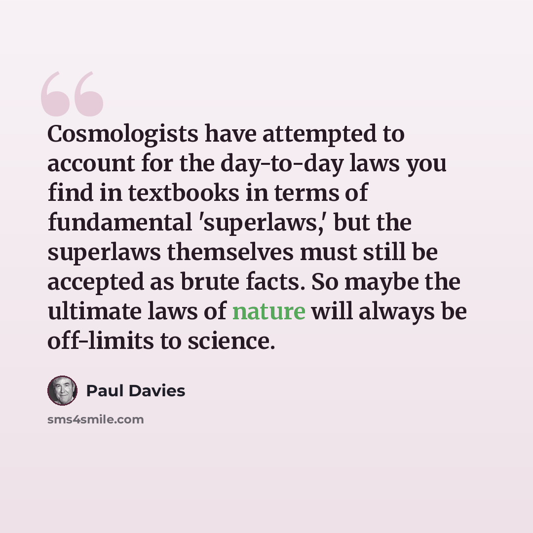 “Cosmologists have attempted to account for the day-to-day laws you find in textbooks in terms of fundamental 'superlaws,' but the superlaws themselves must still be accepted as brute facts. So maybe the ultimate laws of nature will always be off-limits to science.” quote by Paul Davies