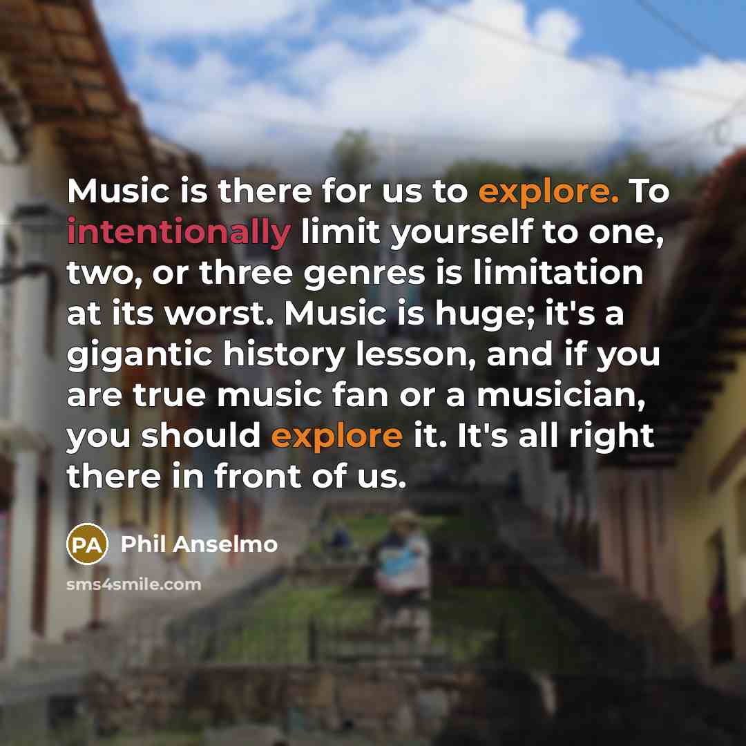 “Music is there for us to explore. To intentionally limit yourself to one, two, or three genres is limitation at its worst. Music is huge; it's a gigantic history lesson, and if you are true music fan or a musician, you should explore it. It's all right there in front of us.” quote by Phil Anselmo
