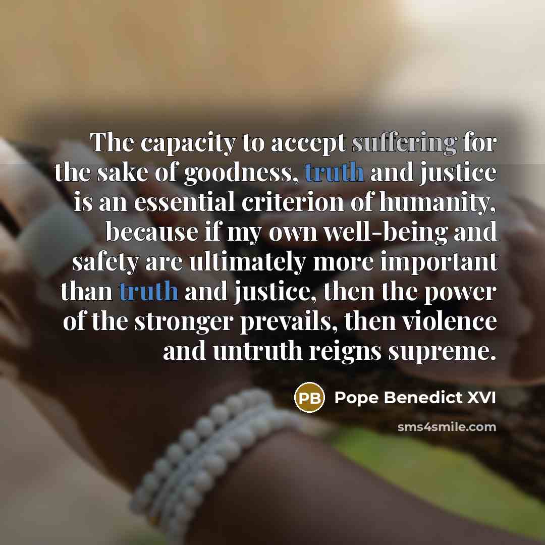 “The capacity to accept suffering for the sake of goodness, truth and justice is an essential criterion of humanity, because if my own well-being and safety are ultimately more important than truth and justice, then the power of the stronger prevails, then violence and untruth reigns supreme.” quote by Pope Benedict XVI
