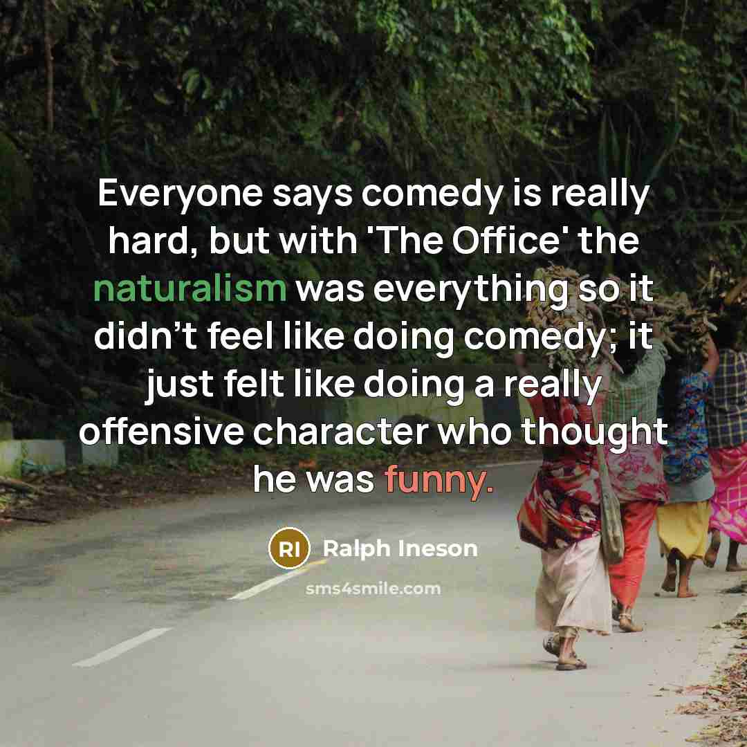“Everyone says comedy is really hard, but with 'The Office' the naturalism was everything so it didn't feel like doing comedy; it just felt like doing a really offensive character who thought he was funny.” quote by Ralph Ineson