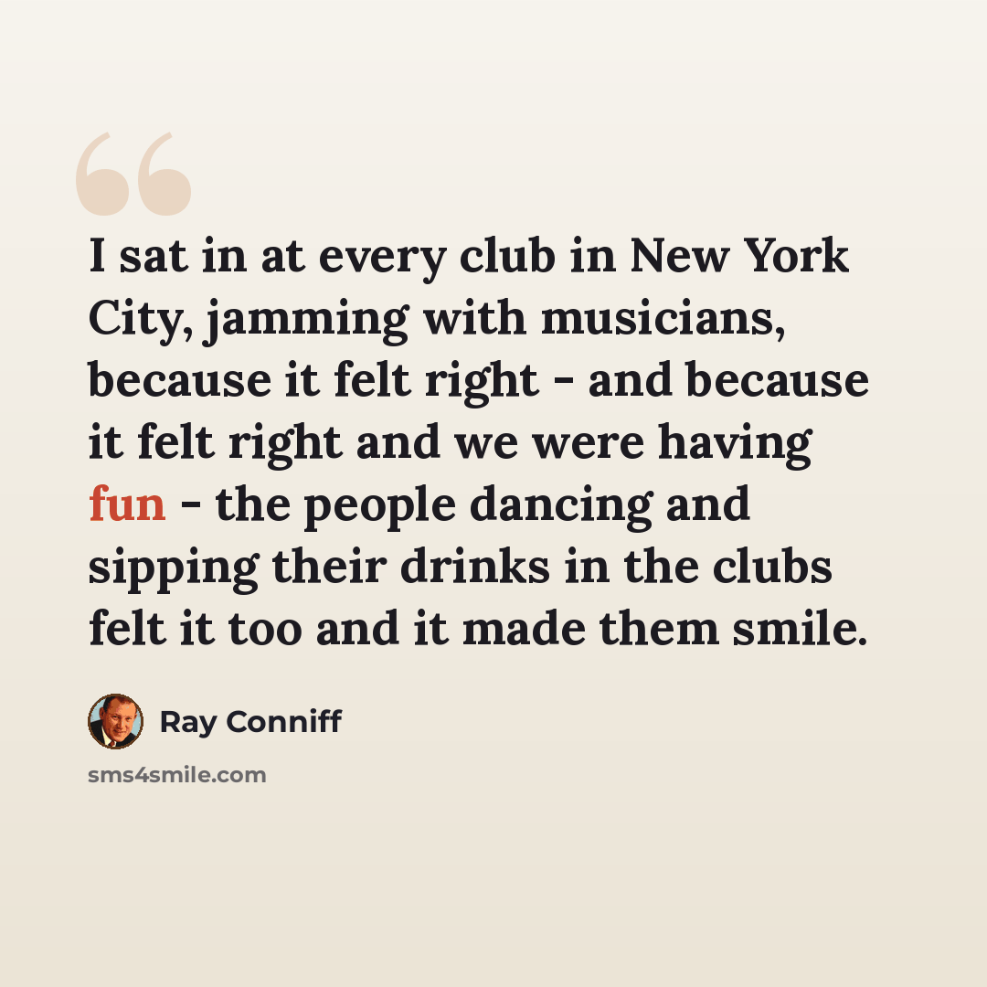 “I sat in at every club in New York City, jamming with musicians, because it felt right - and because it felt right and we were having fun - the people dancing and sipping their drinks in the clubs felt it too and it made them smile.” quote by Ray Conniff