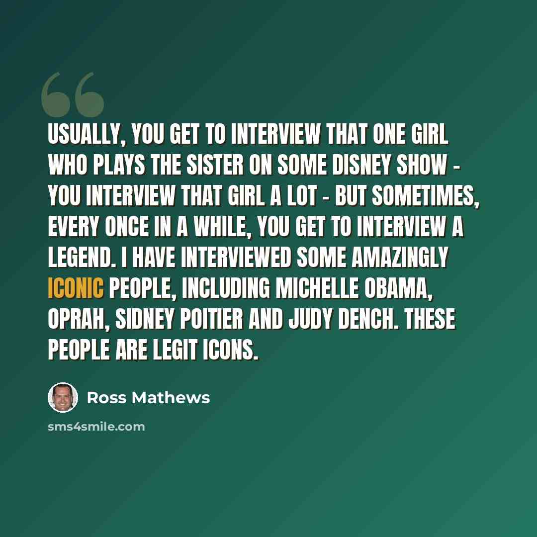 “Usually, you get to interview that one girl who plays the sister on some Disney show - you interview that girl a lot - but sometimes, every once in a while, you get to interview a legend. I have interviewed some amazingly iconic people, including Michelle Obama, Oprah, Sidney Poitier and Judy…” quote by Ross Mathews
