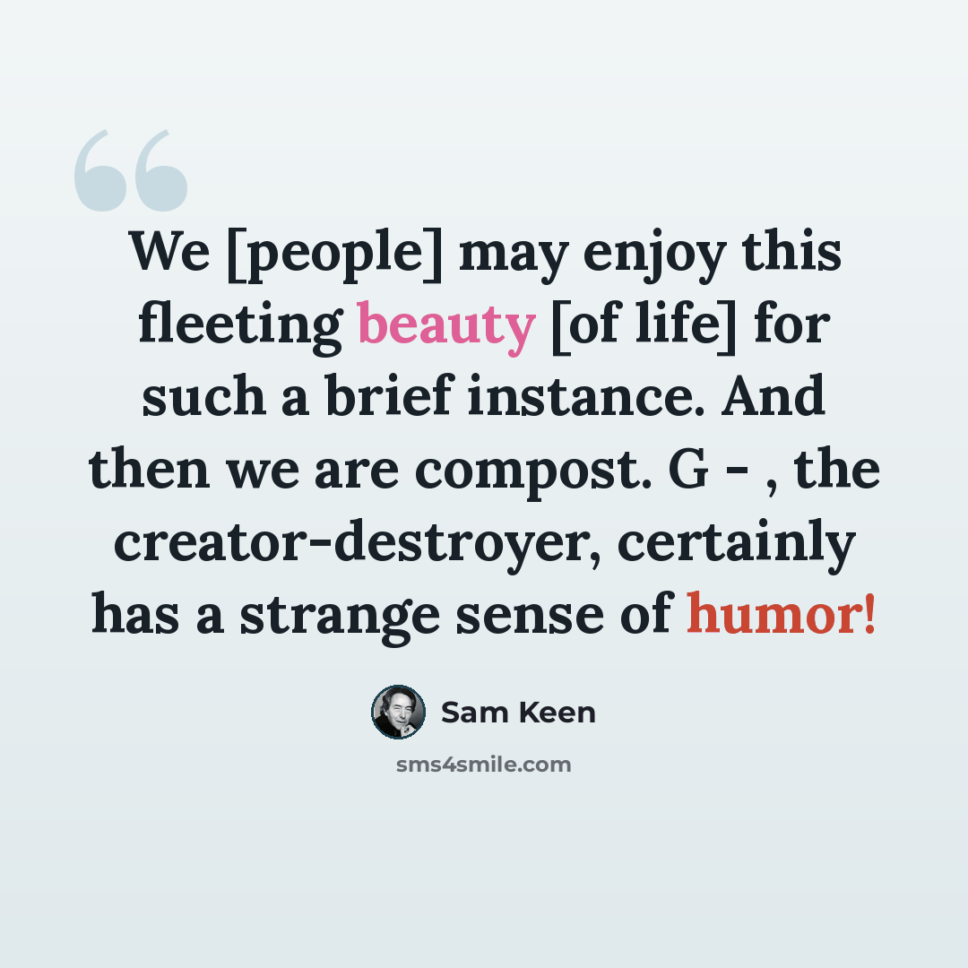 “We [people] may enjoy this fleeting beauty [of life] for such a brief instance. And then we are compost. G - , the creator-destroyer, certainly has a strange sense of humor!” quote by Sam Keen