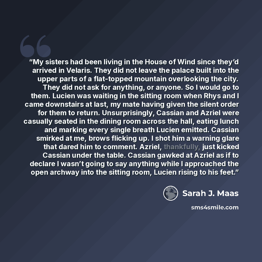 “My sisters had been living in the House of Wind since they’d arrived in Velaris. They did not leave the palace built into the upper parts of a flat-topped mountain overlooking the city. They did not ask for anything, or anyone. So I would go to them. Lucien was waiting in the sitting room when…” quote by Sarah J. Maas