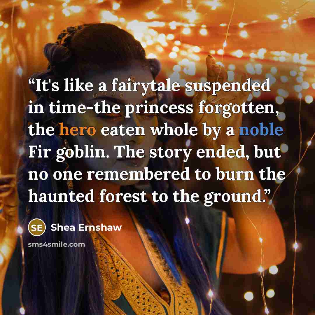 “It's like a fairytale suspended in time-the princess forgotten, the hero eaten whole by a noble Fir goblin. The story ended, but no one remembered to burn the haunted forest to the ground.” quote by Shea Ernshaw