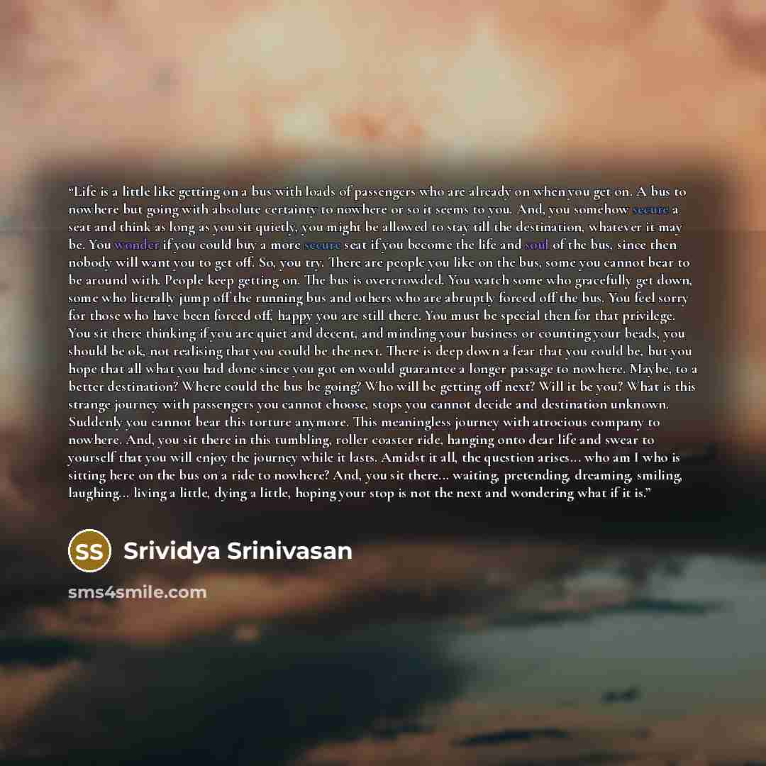 “Life is a little like getting on a bus with loads of passengers who are already on when you get on. A bus to nowhere but going with absolute certainty to nowhere or so it seems to you. And, you somehow secure a seat and think as long as you sit quietly, you might be allowed to stay till the…” quote by Srividya Srinivasan