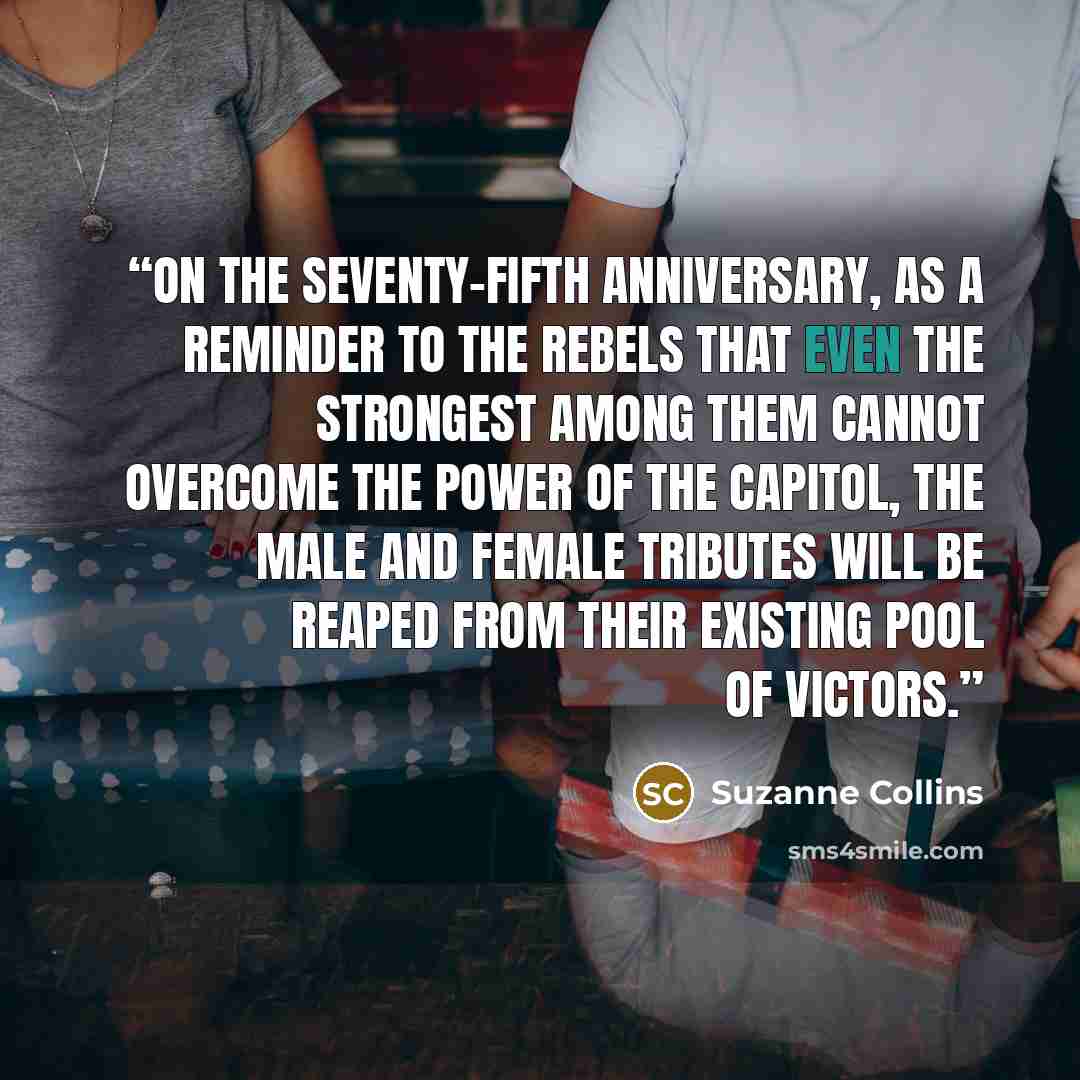 “On the seventy-fifth anniversary, as a reminder to the rebels that even the strongest among them cannot overcome the power of the Capitol, the male and female tributes will be reaped from their existing pool of victors.” quote by Suzanne Collins