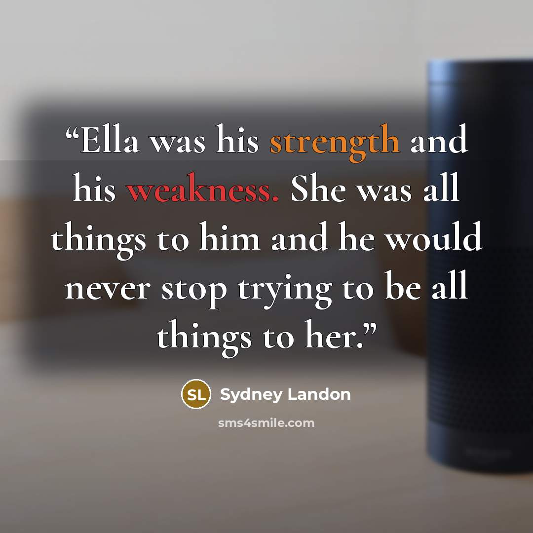 “Ella was his strength and his weakness. She was all things to him and he would never stop trying to be all things to her.” quote by Sydney Landon