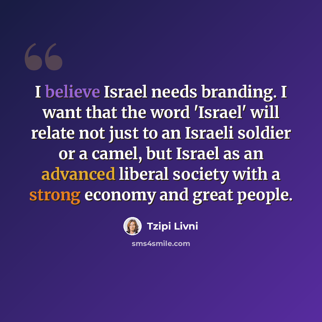 “I believe Israel needs branding. I want that the word 'Israel' will relate not just to an Israeli soldier or a camel, but Israel as an advanced liberal society with a strong economy and great people.” quote by Tzipi Livni