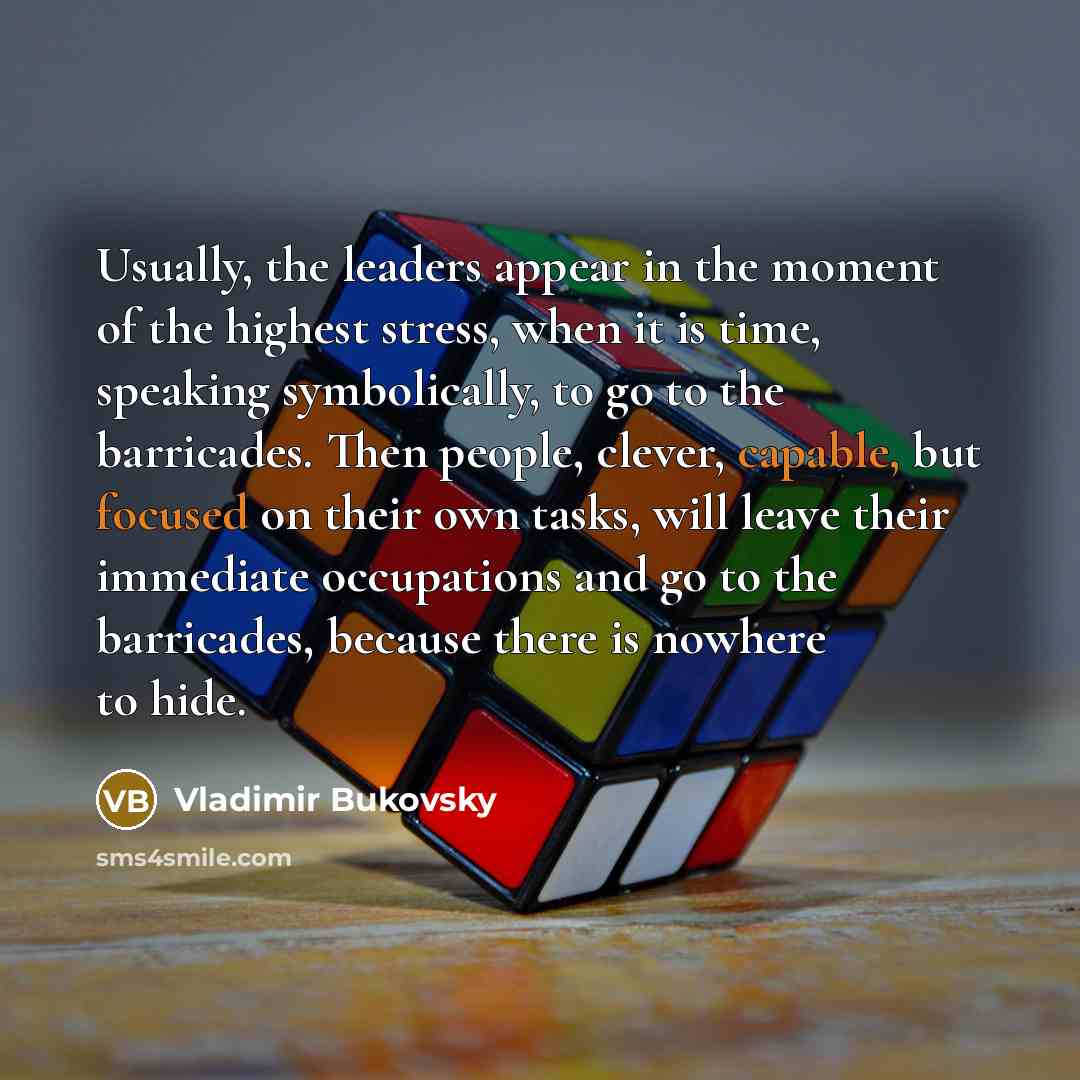 “Usually, the leaders appear in the moment of the highest stress, when it is time, speaking symbolically, to go to the barricades. Then people, clever, capable, but focused on their own tasks, will leave their immediate occupations and go to the barricades, because there is nowhere to hide.” quote by Vladimir Bukovsky
