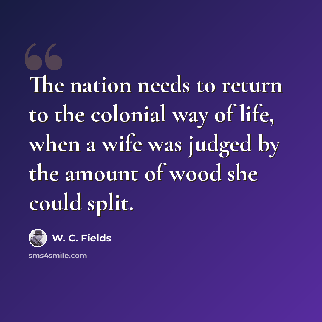 “The nation needs to return to the colonial way of life, when a wife was judged by the amount of wood she could split.” quote by W. C. Fields