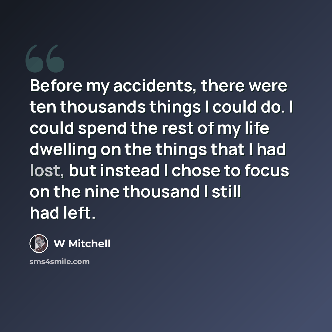 “Before my accidents, there were ten thousands things I could do. I could spend the rest of my life dwelling on the things that I had lost, but instead I chose to focus on the nine thousand I still had left.” quote by W Mitchell