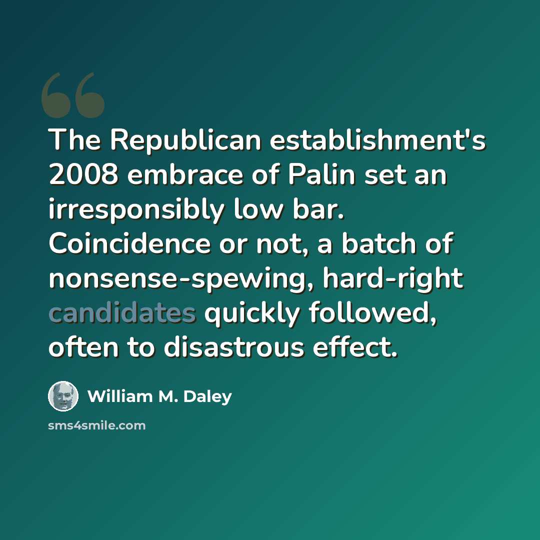 “The Republican establishment's 2008 embrace of Palin set an irresponsibly low bar. Coincidence or not, a batch of nonsense-spewing, hard-right candidates quickly followed, often to disastrous effect.” quote by William M. Daley