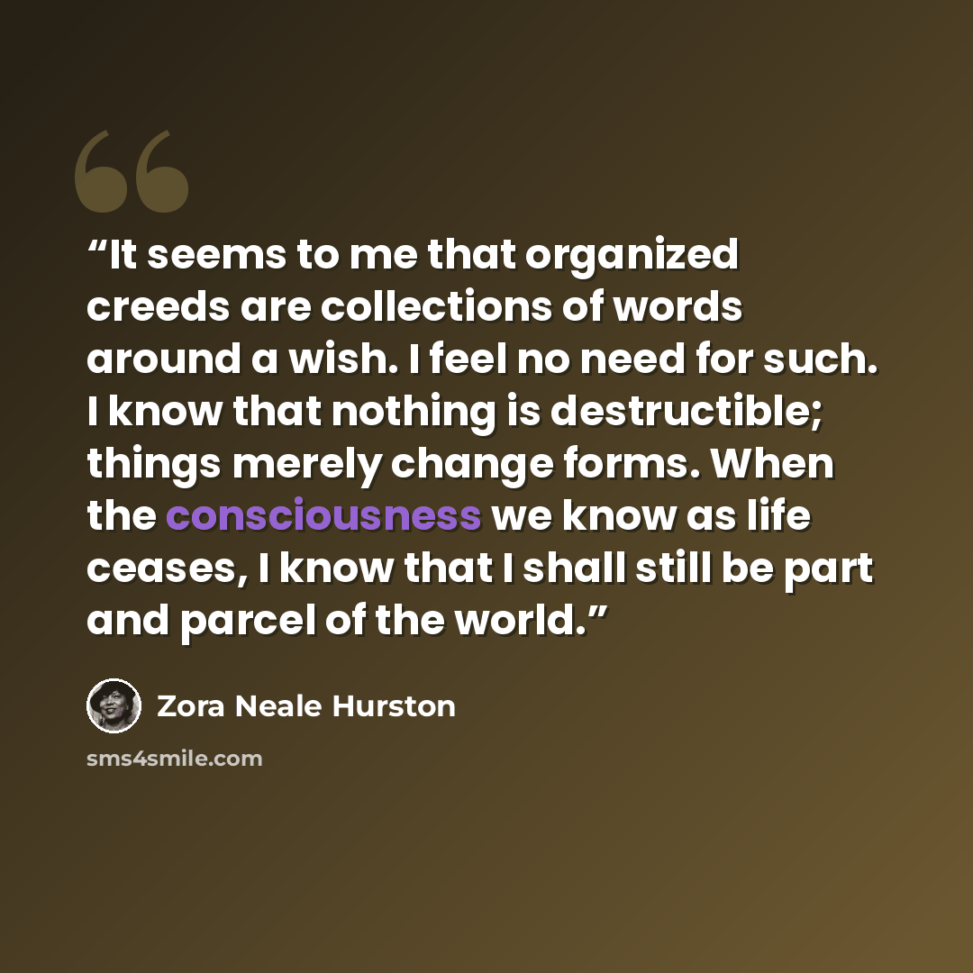 “It seems to me that organized creeds are collections of words around a wish. I feel no need for such. I know that nothing is destructible; things merely change forms. When the consciousness we know as life ceases, I know that I shall still be part and parcel of the world.” quote by Zora Neale Hurston