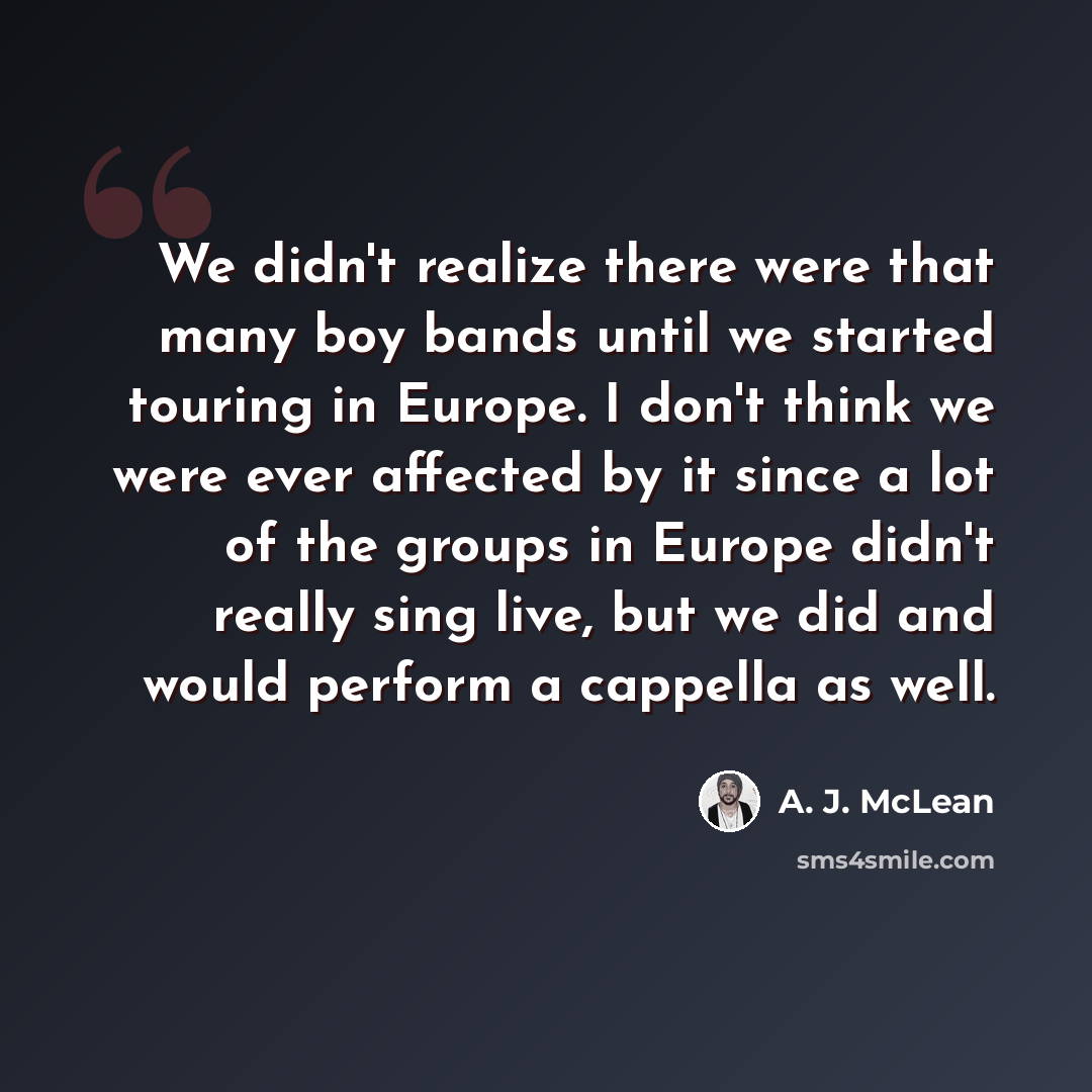“We didn't realize there were that many boy bands until we started touring in Europe. I don't think we were ever affected by it since a lot of the groups in Europe didn't really sing live, but we did and would perform a cappella as well.” quote by A. J. McLean