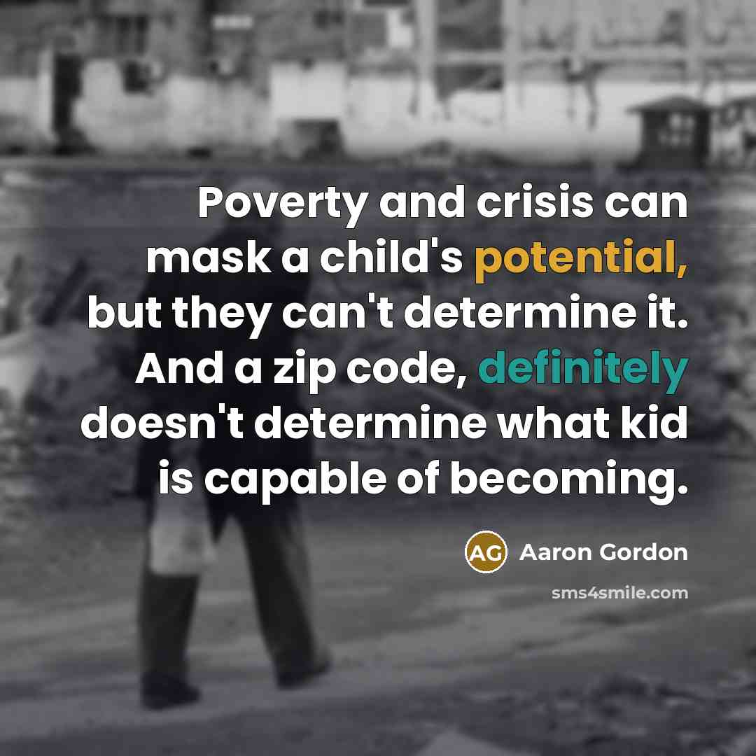 “Poverty and crisis can mask a child's potential, but they can't determine it. And a zip code, definitely doesn't determine what kid is capable of becoming.” quote by Aaron Gordon