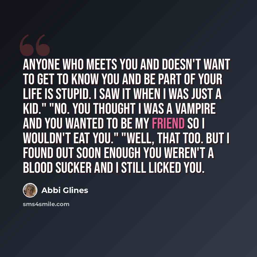 “Anyone who meets you and doesn't want to get to know you and be part of your life is stupid. I saw it when I was just a kid." "No. You thought I was a vampire and you wanted to be my friend so I wouldn't eat you." "Well, that too. But I found out soon enough you weren't a blood sucker and I still…” quote by Abbi Glines