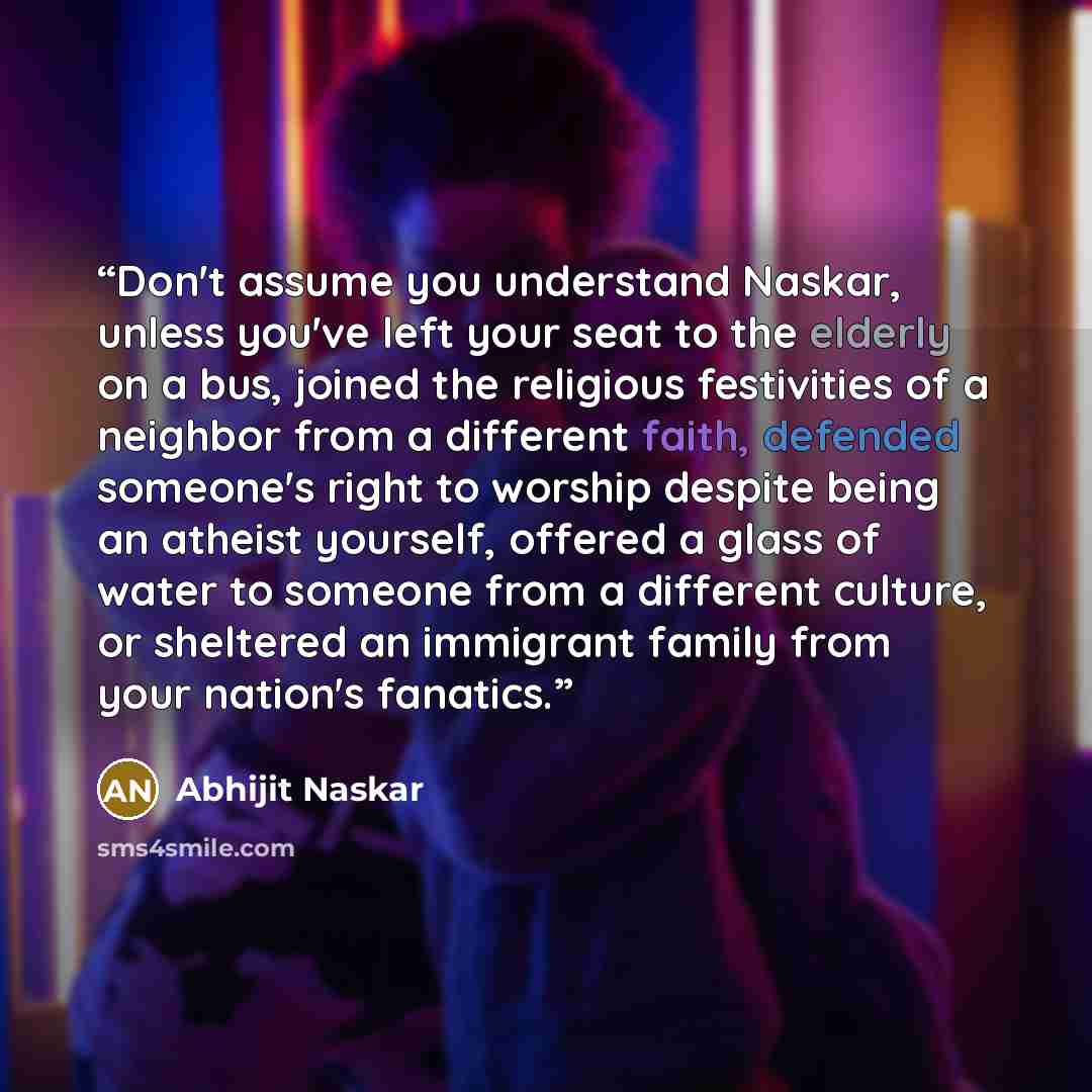 “Don't assume you understand Naskar, unless you've left your seat to the elderly on a bus, joined the religious festivities of a neighbor from a different faith, defended someone's right to worship despite being an atheist yourself, offered a glass of water to someone from a different culture, or…” quote by Abhijit Naskar