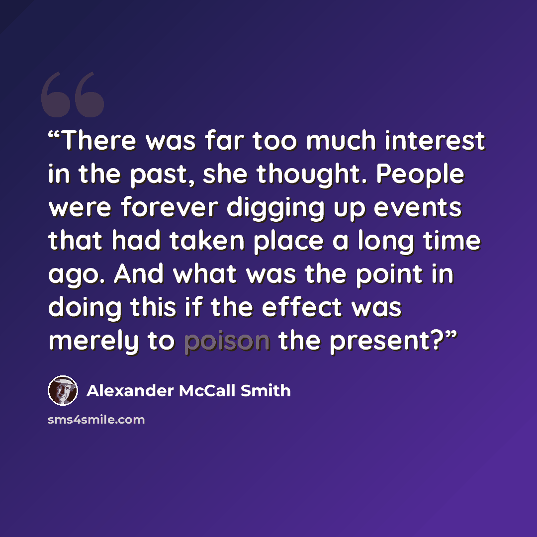 “There was far too much interest in the past, she thought. People were forever digging up events that had taken place a long time ago. And what was the point in doing this if the effect was merely to poison the present?” quote by Alexander McCall Smith