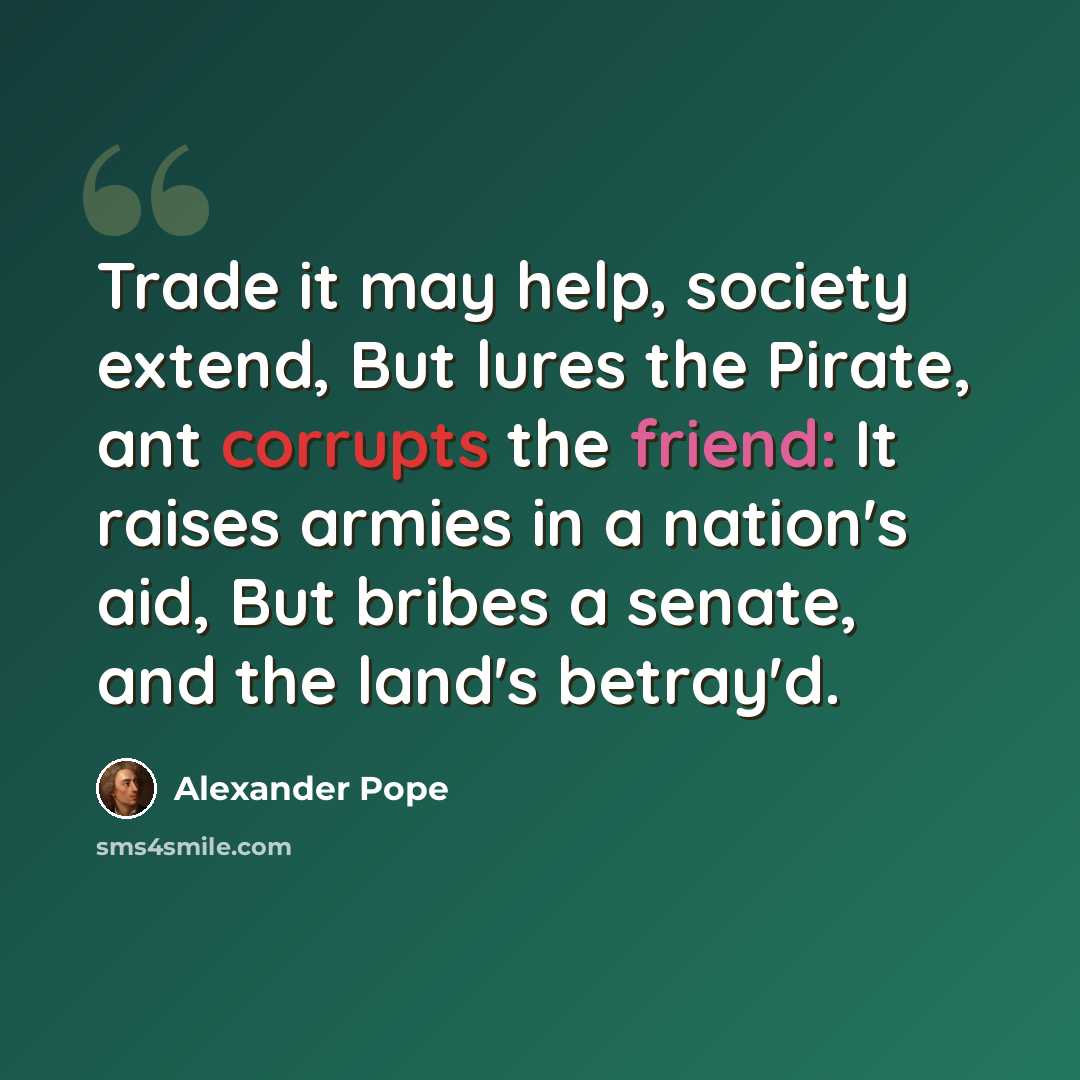 “Trade it may help, society extend, But lures the Pirate, ant corrupts the friend: It raises armies in a nation's aid, But bribes a senate, and the land's betray'd.” quote by Alexander Pope