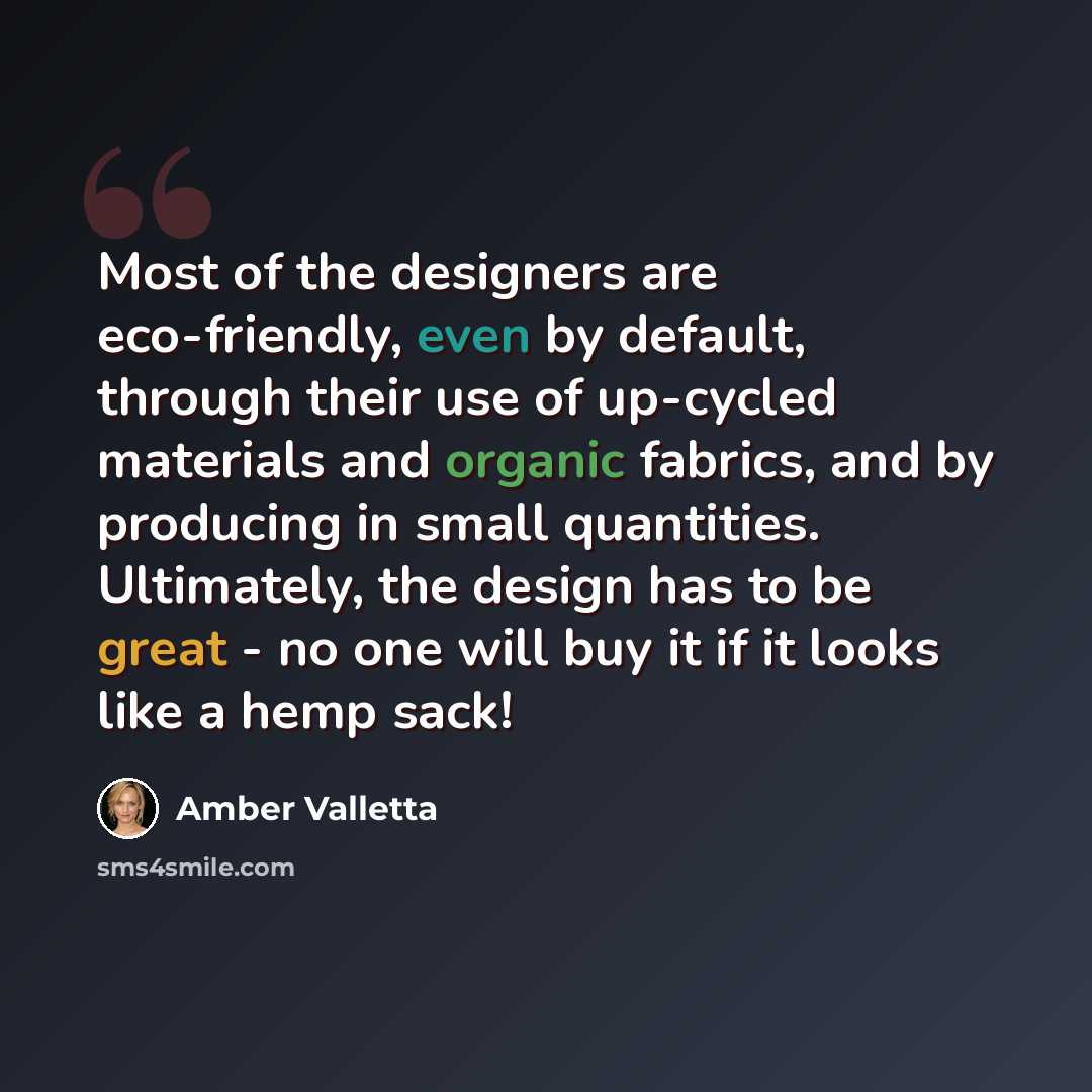 “Most of the designers are eco-friendly, even by default, through their use of up-cycled materials and organic fabrics, and by producing in small quantities. Ultimately, the design has to be great - no one will buy it if it looks like a hemp sack!” quote by Amber Valletta