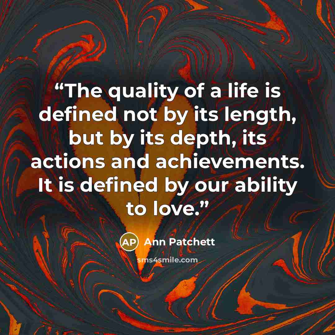 “The quality of a life is defined not by its length, but by its depth, its actions and achievements. It is defined by our ability to love.” quote by Ann Patchett