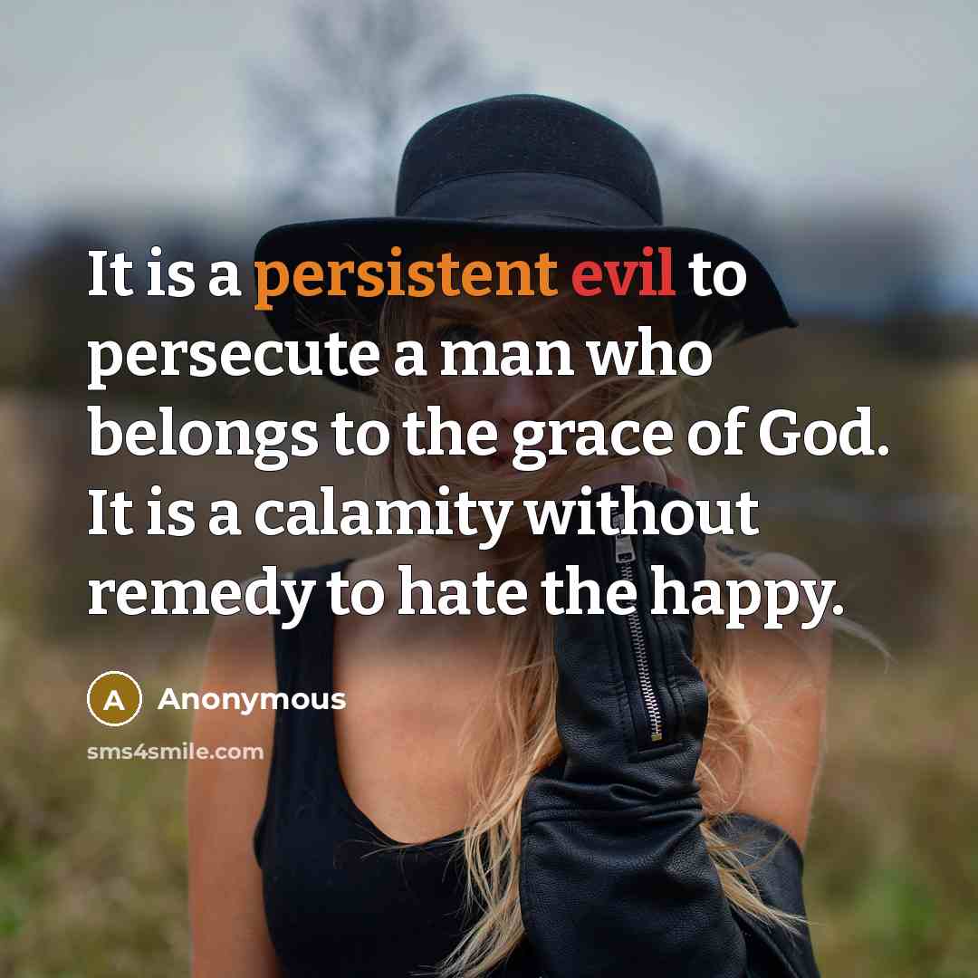 “It is a persistent evil to persecute a man who belongs to the grace of God. It is a calamity without remedy to hate the happy.” quote by Anonymous