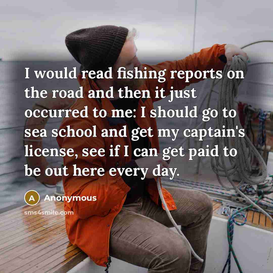 “I would read fishing reports on the road and then it just occurred to me: I should go to sea school and get my captain's license, see if I can get paid to be out here every day.” quote by Anonymous