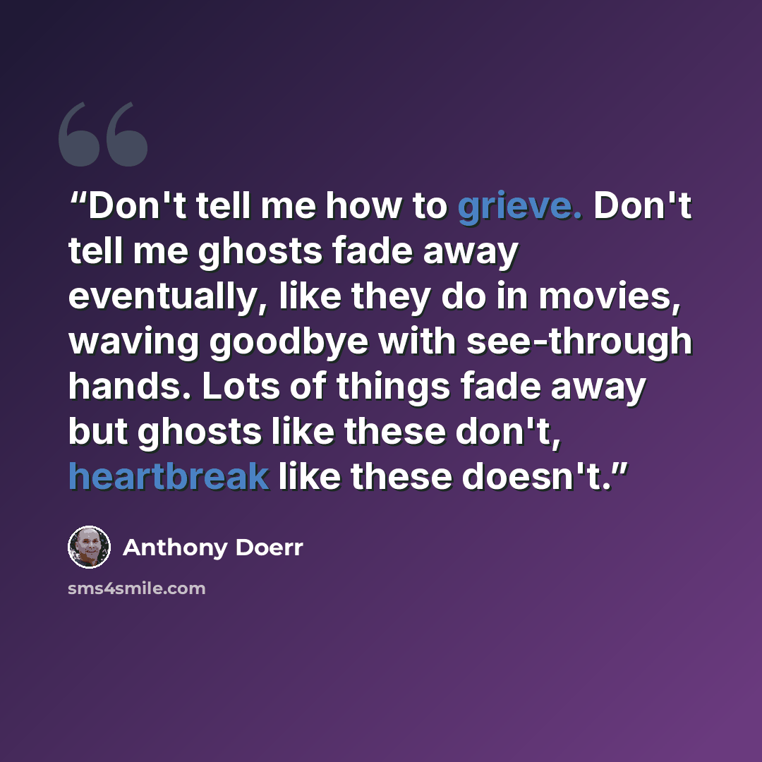 “Don't tell me how to grieve. Don't tell me ghosts fade away eventually, like they do in movies, waving goodbye with see-through hands. Lots of things fade away but ghosts like these don't, heartbreak like these doesn't.” quote by Anthony Doerr