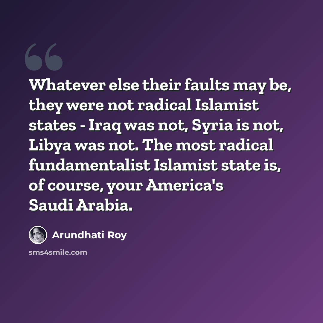 “Whatever else their faults may be, they were not radical Islamist states - Iraq was not, Syria is not, Libya was not. The most radical fundamentalist Islamist state is, of course, your America's Saudi Arabia.” quote by Arundhati Roy