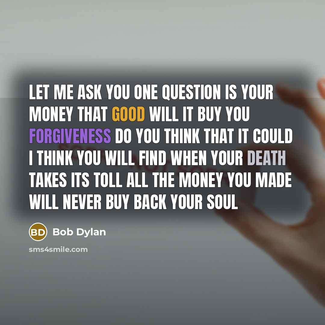 “Let me ask you one question Is your money that good Will it buy you forgiveness Do you think that it could I think you will find When your death takes its toll All the money you made Will never buy back your soul” quote by Bob Dylan