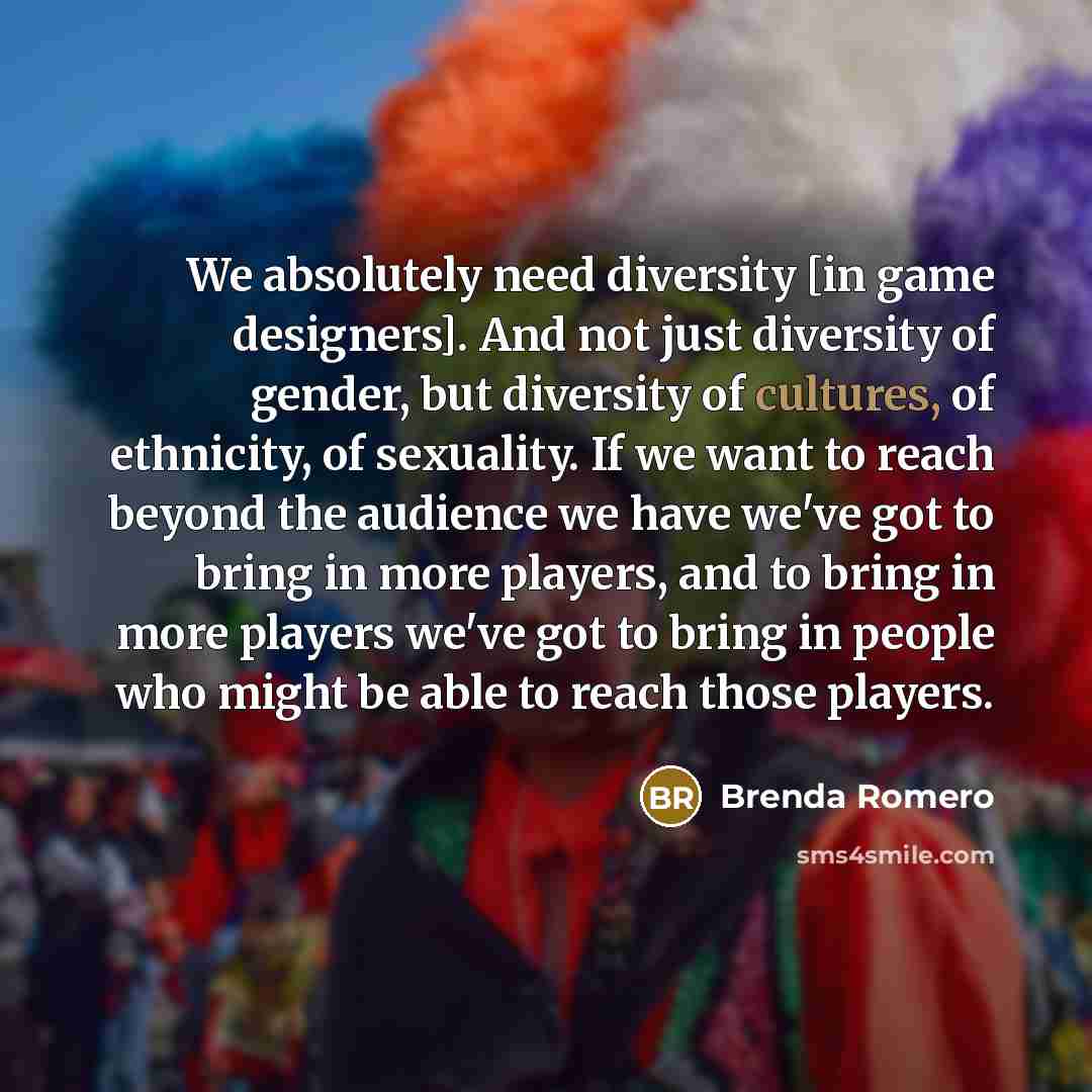 “We absolutely need diversity [in game designers]. And not just diversity of gender, but diversity of cultures, of ethnicity, of sexuality. If we want to reach beyond the audience we have we've got to bring in more players, and to bring in more players we've got to bring in people who might be able…” quote by Brenda Romero