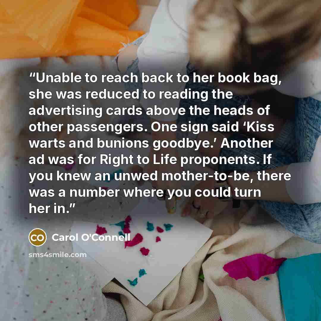 “Unable to reach back to her book bag, she was reduced to reading the advertising cards above the heads of other passengers. One sign said ‘Kiss warts and bunions goodbye.’ Another ad was for Right to Life proponents. If you knew an unwed mother-to-be, there was a number where you could turn her in.” quote by Carol O'Connell