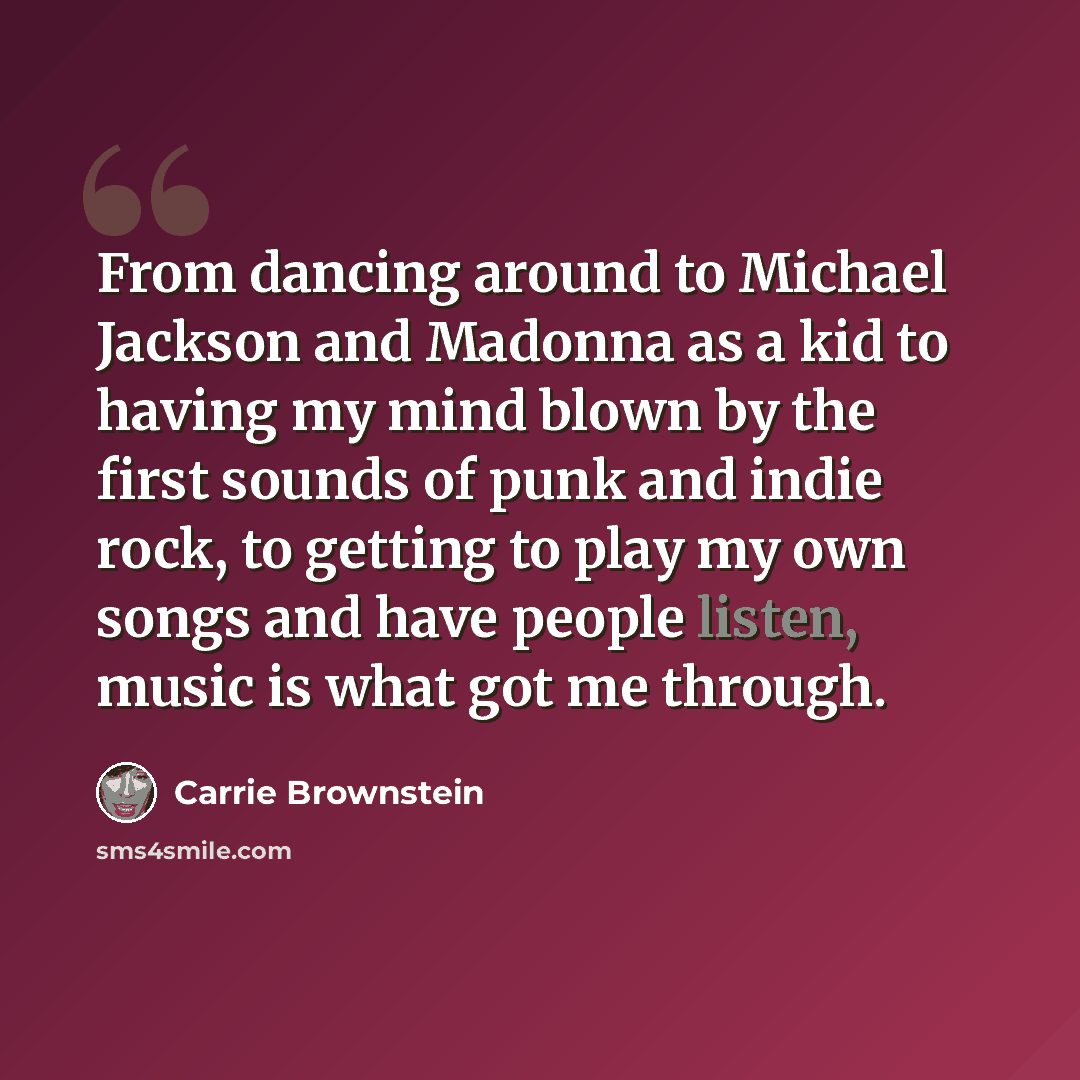 “From dancing around to Michael Jackson and Madonna as a kid to having my mind blown by the first sounds of punk and indie rock, to getting to play my own songs and have people listen, music is what got me through.” quote by Carrie Brownstein