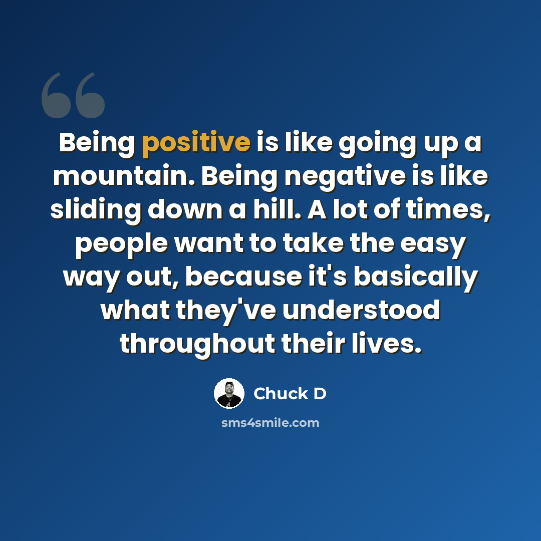 “Being positive is like going up a mountain. Being negative is like sliding down a hill. A lot of times, people want to take the easy way out, because it's basically what they've understood throughout their lives.” quote by Chuck D