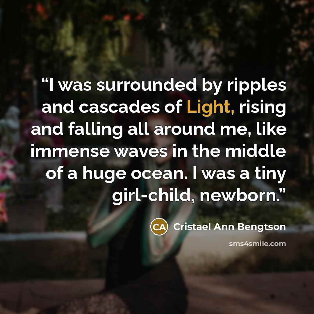“I was surrounded by ripples and cascades of Light, rising and falling all around me, like immense waves in the middle of a huge ocean. I was a tiny girl-child, newborn.” quote by Cristael Ann Bengtson