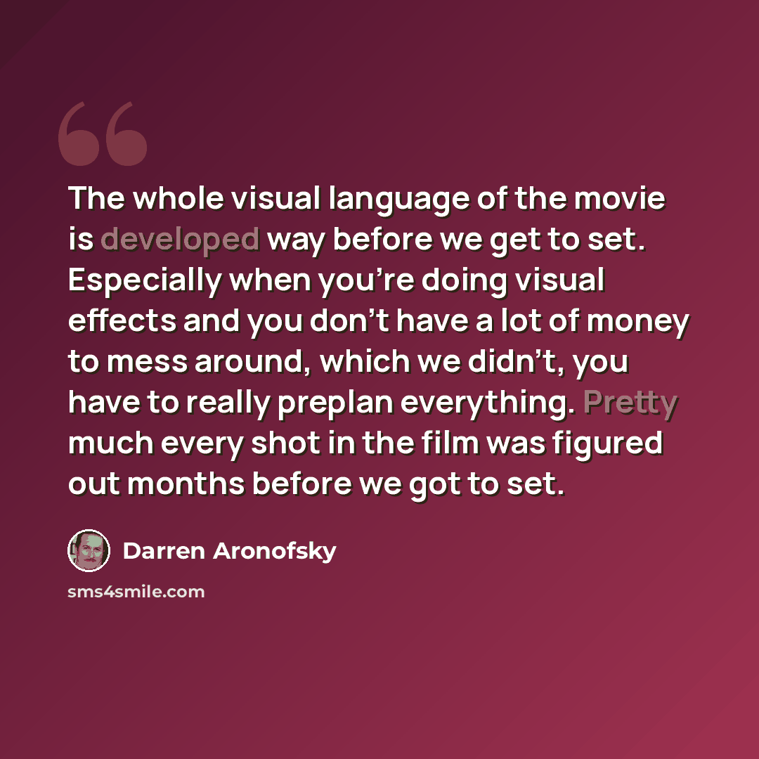 “The whole visual language of the movie is developed way before we get to set. Especially when you're doing visual effects and you don't have a lot of money to mess around, which we didn't, you have to really preplan everything. Pretty much every shot in the film was figured out months before we…” quote by Darren Aronofsky