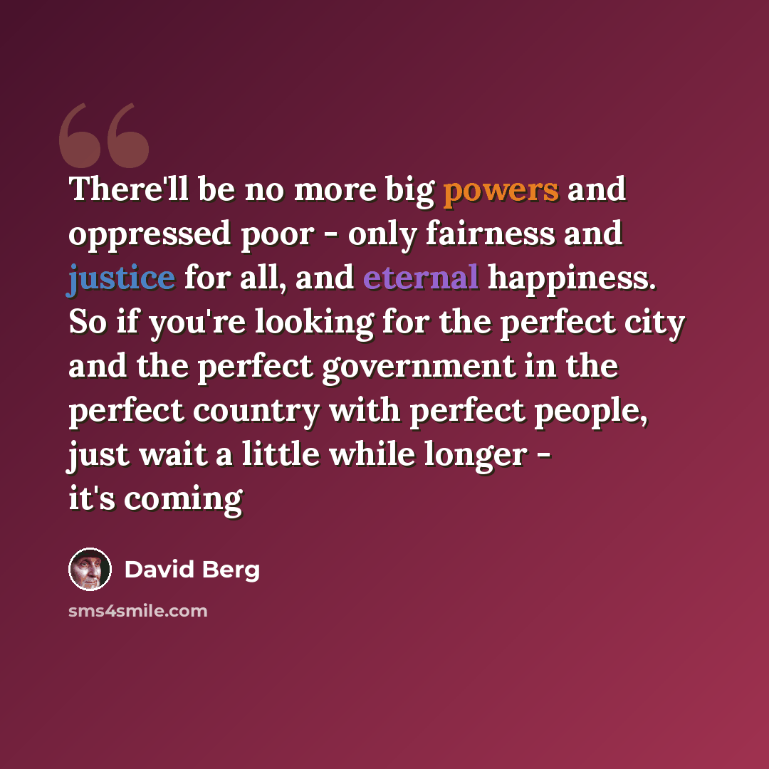 “There'll be no more big powers and oppressed poor - only fairness and justice for all, and eternal happiness. So if you're looking for the perfect city and the perfect government in the perfect country with perfect people, just wait a little while longer - it's coming” quote by David Berg