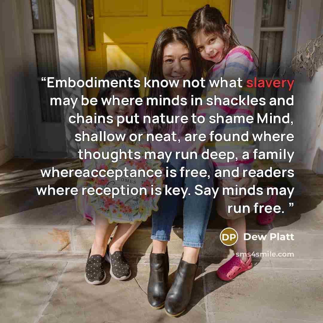 “Embodiments know not what slavery may be where minds in shackles and chains put nature to shame Mind, shallow or neat, are found where thoughts may run deep, a family whereacceptance is free, and readers where reception is key. Say minds may run free.” quote by Dew Platt