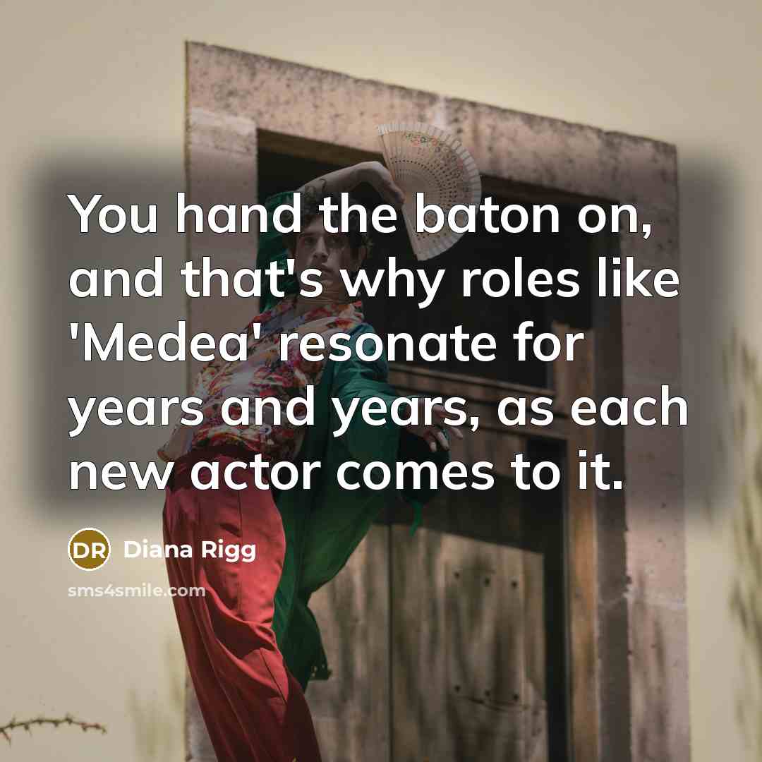 “You hand the baton on, and that's why roles like 'Medea' resonate for years and years, as each new actor comes to it.” quote by Diana Rigg