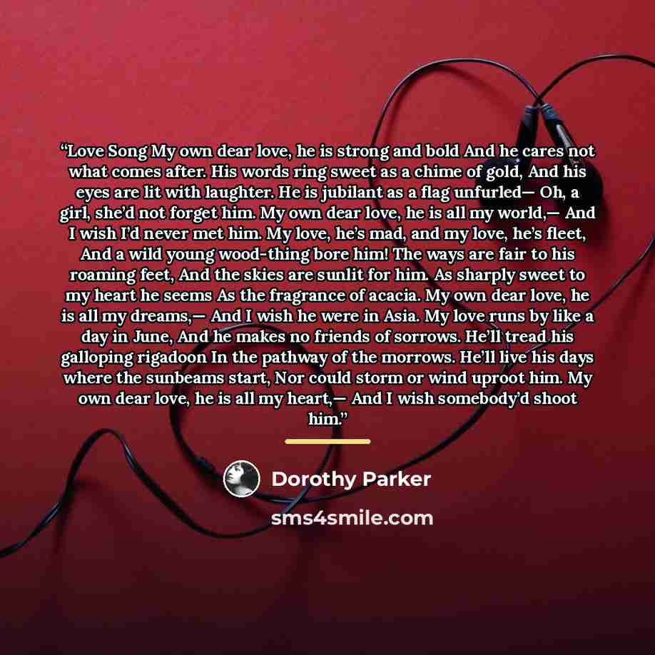 “Love Song My own dear love, he is strong and bold And he cares not what comes after. His words ring sweet as a chime of gold, And his eyes are lit with laughter. He is jubilant as a flag unfurled— Oh, a girl, she’d not forget him. My own dear love, he is all my world,— And I wish I’d never met…” quote by Dorothy Parker