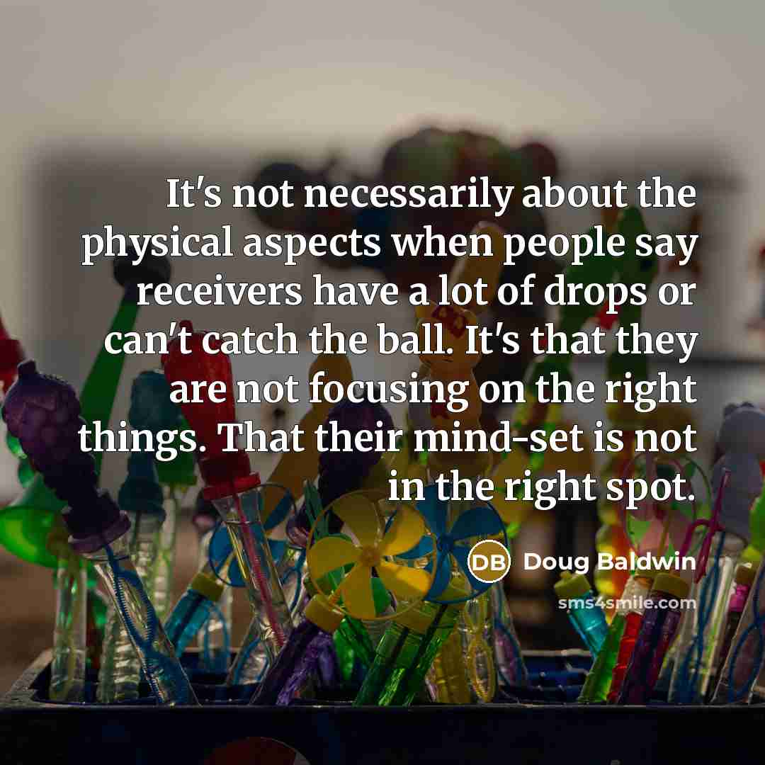 “It's not necessarily about the physical aspects when people say receivers have a lot of drops or can't catch the ball. It's that they are not focusing on the right things. That their mind-set is not in the right spot.” quote by Doug Baldwin