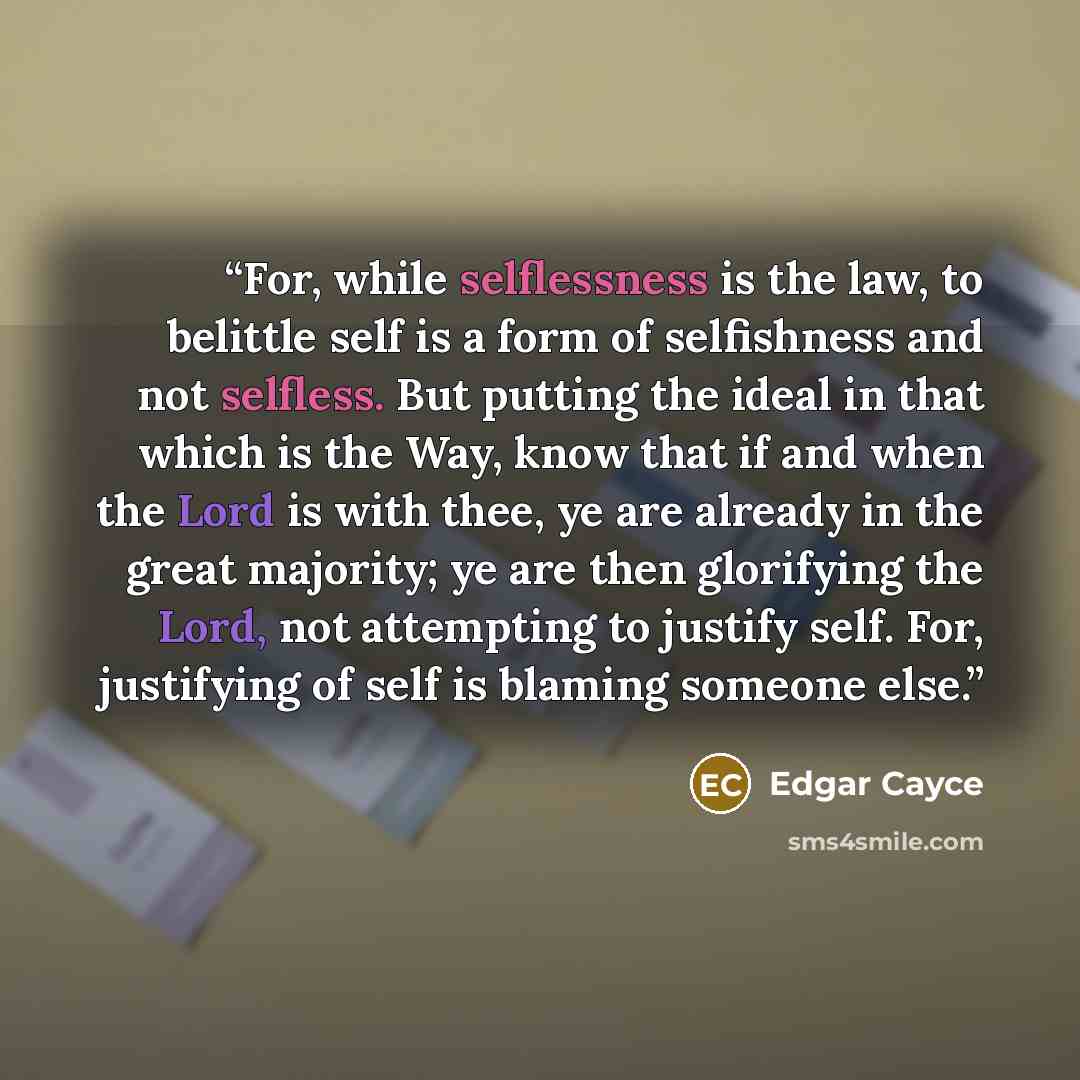 “For, while selflessness is the law, to belittle self is a form of selfishness and not selfless. But putting the ideal in that which is the Way, know that if and when the Lord is with thee, ye are already in the great majority; ye are then glorifying the Lord, not attempting to justify self. For…” quote by Edgar Cayce